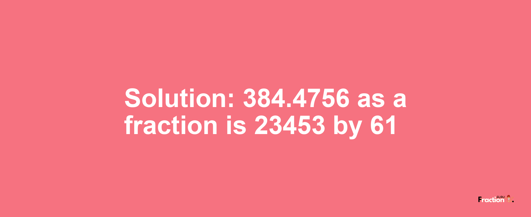 Solution:384.4756 as a fraction is 23453/61